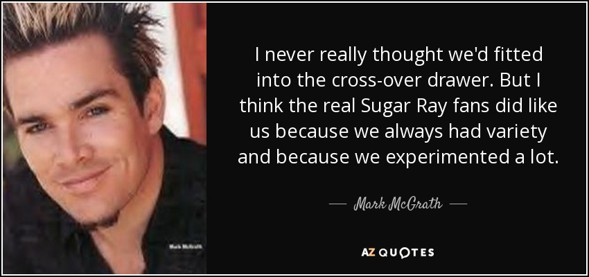 I never really thought we'd fitted into the cross-over drawer. But I think the real Sugar Ray fans did like us because we always had variety and because we experimented a lot. - Mark McGrath