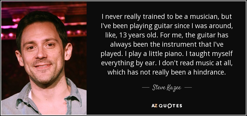 I never really trained to be a musician, but I've been playing guitar since I was around, like, 13 years old. For me, the guitar has always been the instrument that I've played. I play a little piano. I taught myself everything by ear. I don't read music at all, which has not really been a hindrance. - Steve Kazee
