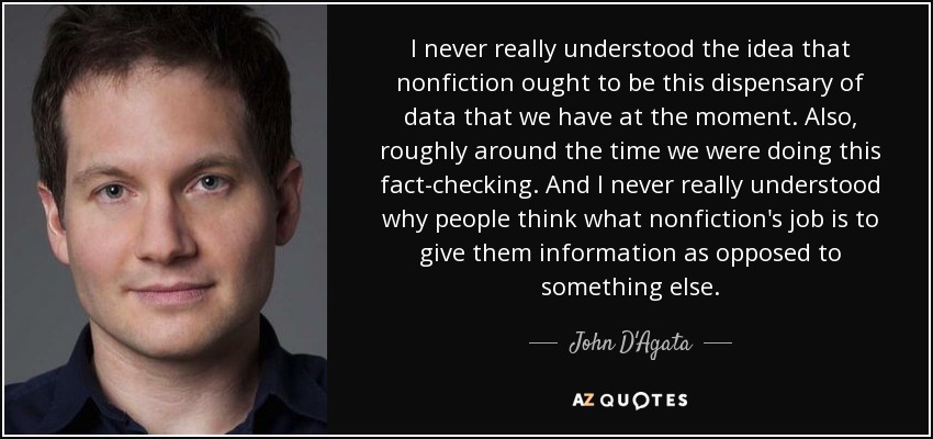 I never really understood the idea that nonfiction ought to be this dispensary of data that we have at the moment. Also, roughly around the time we were doing this fact-checking. And I never really understood why people think what nonfiction's job is to give them information as opposed to something else. - John D'Agata