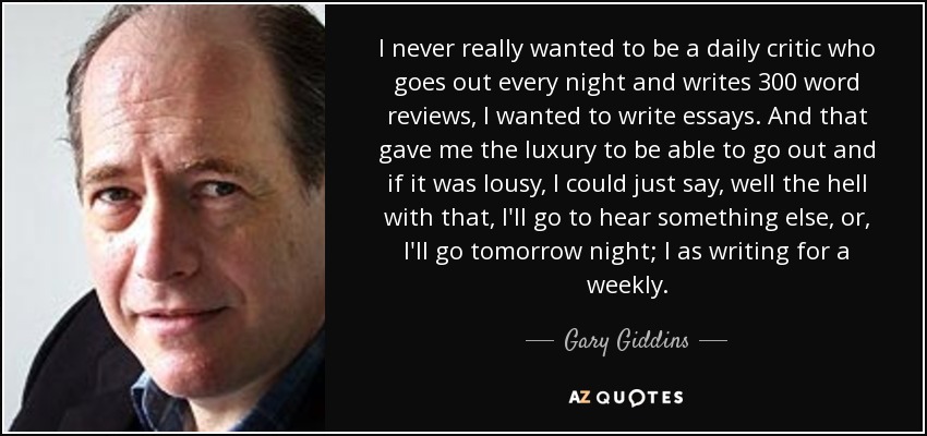 I never really wanted to be a daily critic who goes out every night and writes 300 word reviews, I wanted to write essays. And that gave me the luxury to be able to go out and if it was lousy, I could just say, well the hell with that, I'll go to hear something else, or, I'll go tomorrow night; I as writing for a weekly. - Gary Giddins