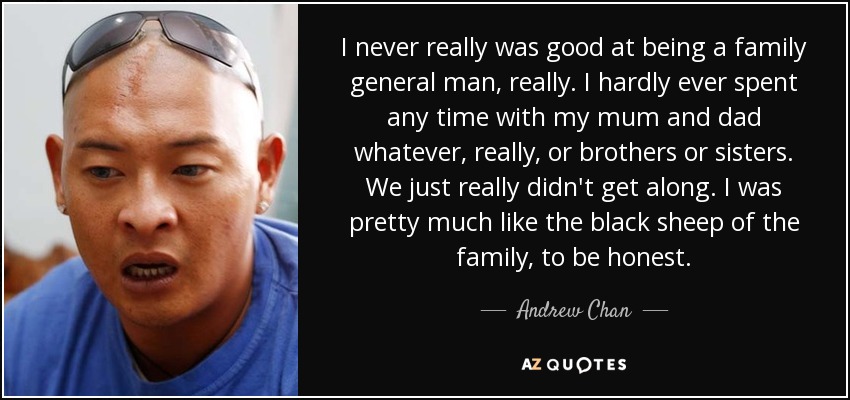 I never really was good at being a family general man, really. I hardly ever spent any time with my mum and dad whatever, really, or brothers or sisters. We just really didn't get along. I was pretty much like the black sheep of the family, to be honest. - Andrew Chan