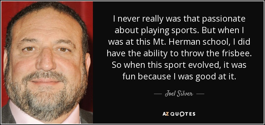 I never really was that passionate about playing sports. But when I was at this Mt. Herman school, I did have the ability to throw the frisbee. So when this sport evolved, it was fun because I was good at it. - Joel Silver