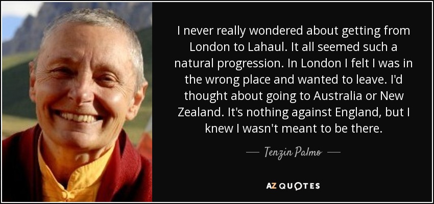 I never really wondered about getting from London to Lahaul. It all seemed such a natural progression. In London I felt I was in the wrong place and wanted to leave. I'd thought about going to Australia or New Zealand. It's nothing against England, but I knew I wasn't meant to be there. - Tenzin Palmo