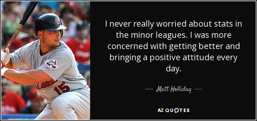 I never really worried about stats in the minor leagues. I was more concerned with getting better and bringing a positive attitude every day. - Matt Holliday