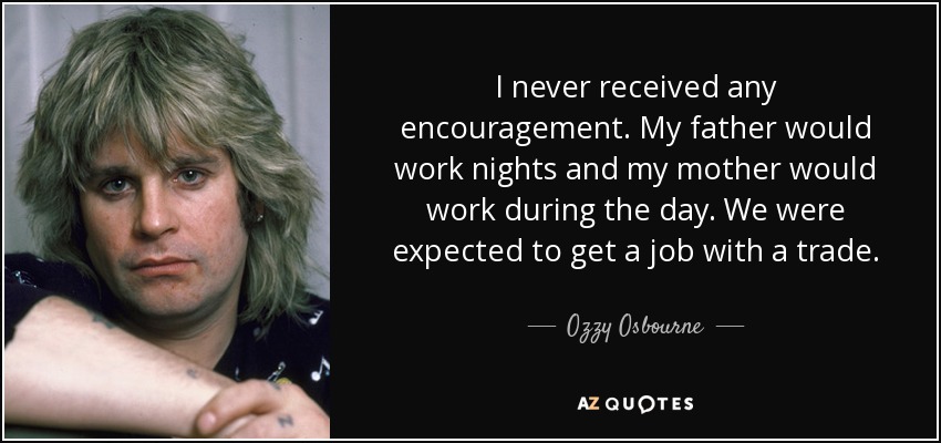 I never received any encouragement. My father would work nights and my mother would work during the day. We were expected to get a job with a trade. - Ozzy Osbourne