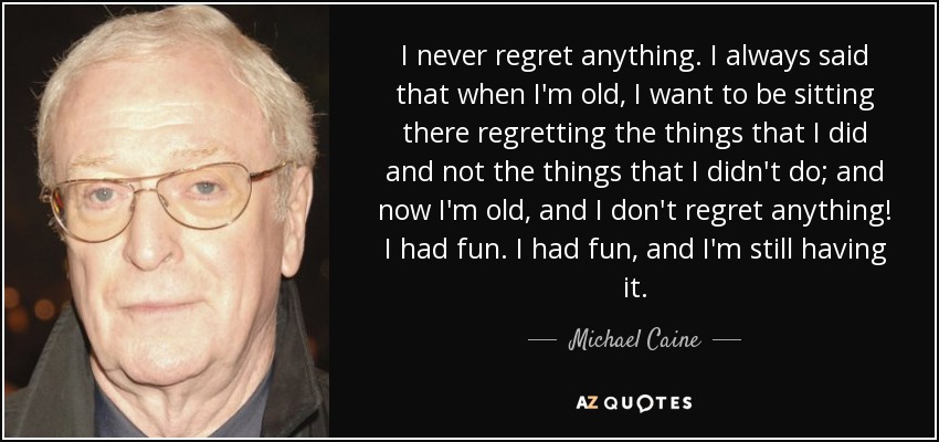 I never regret anything. I always said that when I'm old, I want to be sitting there regretting the things that I did and not the things that I didn't do; and now I'm old, and I don't regret anything! I had fun. I had fun, and I'm still having it. - Michael Caine