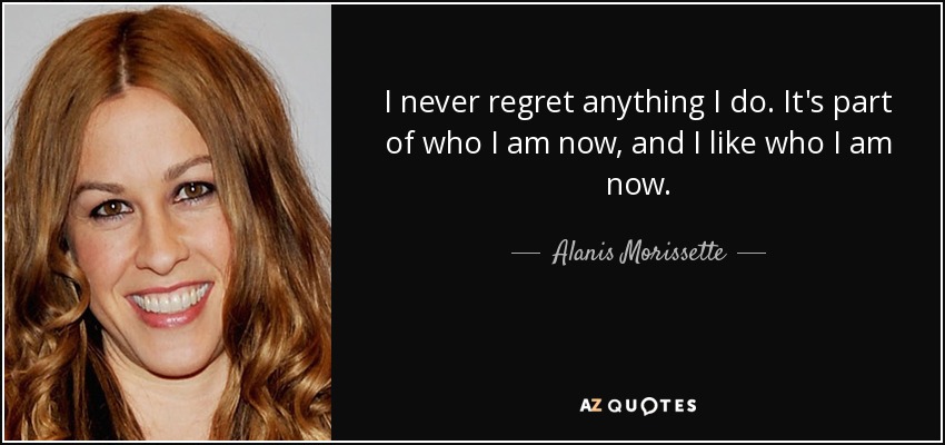 I never regret anything I do. It's part of who I am now, and I like who I am now. - Alanis Morissette