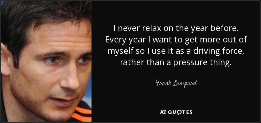 I never relax on the year before. Every year I want to get more out of myself so I use it as a driving force, rather than a pressure thing. - Frank Lampard
