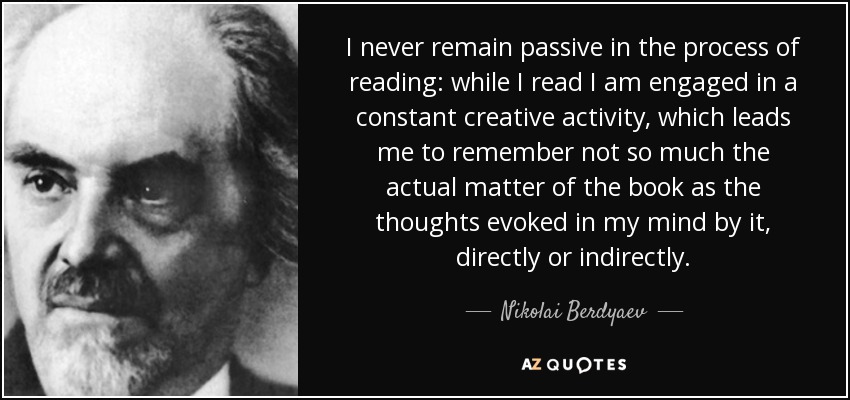 I never remain passive in the process of reading: while I read I am engaged in a constant creative activity, which leads me to remember not so much the actual matter of the book as the thoughts evoked in my mind by it, directly or indirectly. - Nikolai Berdyaev