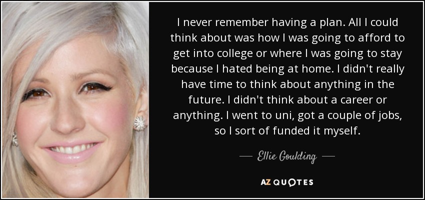 I never remember having a plan. All I could think about was how I was going to afford to get into college or where I was going to stay because I hated being at home. I didn't really have time to think about anything in the future. I didn't think about a career or anything. I went to uni, got a couple of jobs, so I sort of funded it myself. - Ellie Goulding