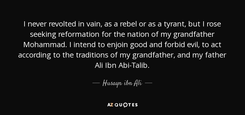I never revolted in vain, as a rebel or as a tyrant, but I rose seeking reformation for the nation of my grandfather Mohammad. I intend to enjoin good and forbid evil, to act according to the traditions of my grandfather, and my father Ali Ibn Abi-Talib. - Husayn ibn Ali