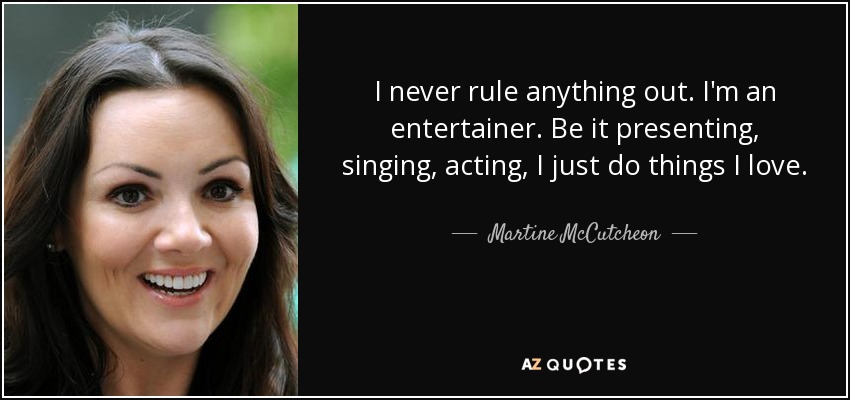 I never rule anything out. I'm an entertainer. Be it presenting, singing, acting, I just do things I love. - Martine McCutcheon