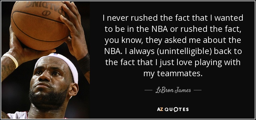 I never rushed the fact that I wanted to be in the NBA or rushed the fact, you know, they asked me about the NBA. I always (unintelligible) back to the fact that I just love playing with my teammates. - LeBron James