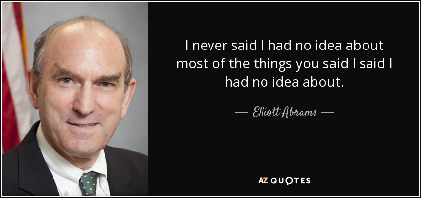 I never said I had no idea about most of the things you said I said I had no idea about. - Elliott Abrams