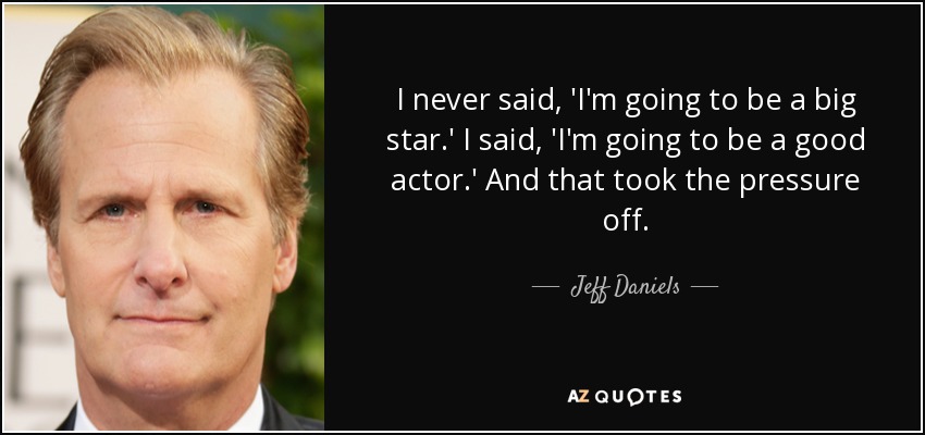 I never said, 'I'm going to be a big star.' I said, 'I'm going to be a good actor.' And that took the pressure off. - Jeff Daniels