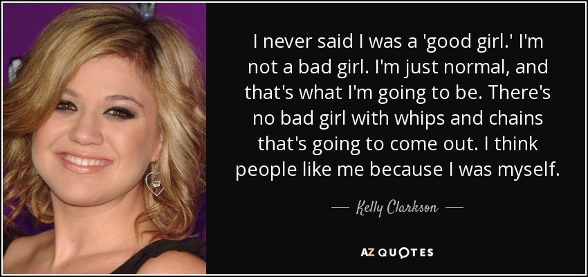 I never said I was a 'good girl.' I'm not a bad girl. I'm just normal, and that's what I'm going to be. There's no bad girl with whips and chains that's going to come out. I think people like me because I was myself. - Kelly Clarkson