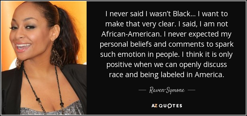 I never said I wasn’t Black… I want to make that very clear. I said, I am not African-American. I never expected my personal beliefs and comments to spark such emotion in people. I think it is only positive when we can openly discuss race and being labeled in America. - Raven-Symone