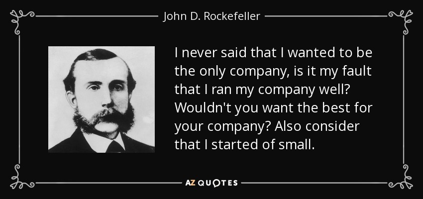 I never said that I wanted to be the only company, is it my fault that I ran my company well? Wouldn't you want the best for your company? Also consider that I started of small. - John D. Rockefeller