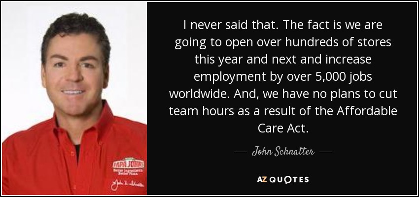 I never said that. The fact is we are going to open over hundreds of stores this year and next and increase employment by over 5,000 jobs worldwide. And, we have no plans to cut team hours as a result of the Affordable Care Act. - John Schnatter