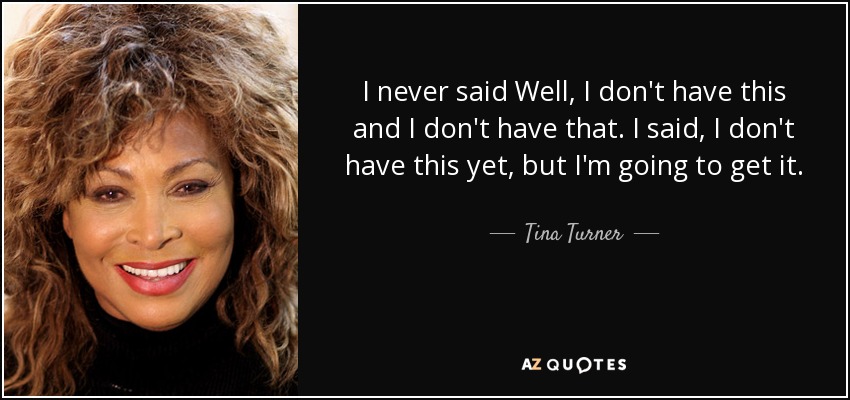 I never said Well, I don't have this and I don't have that. I said, I don't have this yet, but I'm going to get it. - Tina Turner