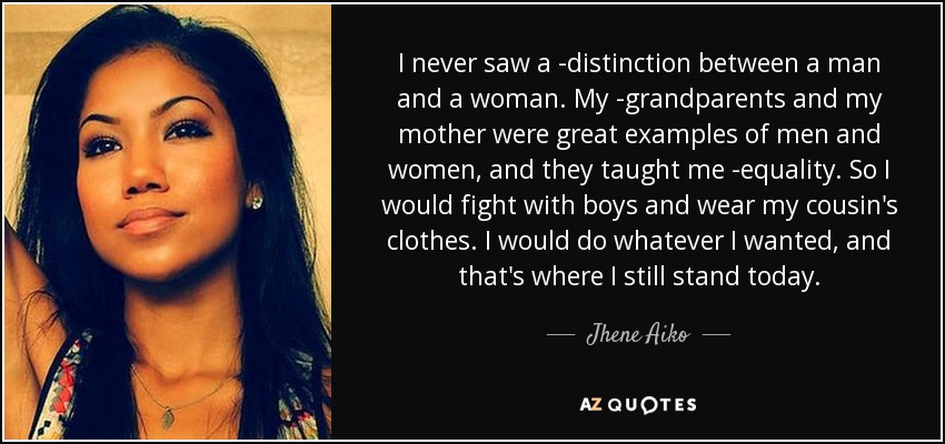 I never saw a ­distinction between a man and a woman. My ­grandparents and my mother were great examples of men and women, and they taught me ­equality. So I would fight with boys and wear my cousin's clothes. I would do whatever I wanted, and that's where I still stand today. - Jhene Aiko