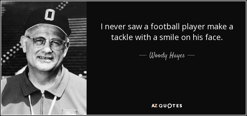 I never saw a football player make a tackle with a smile on his face. - Woody Hayes