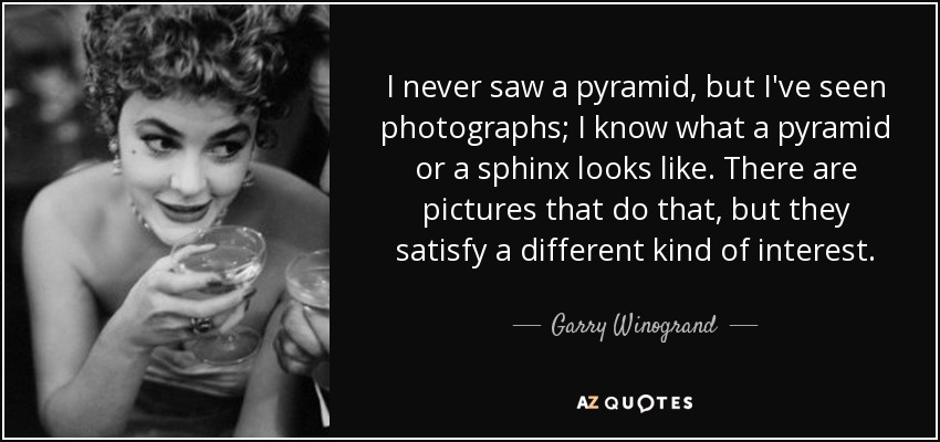 I never saw a pyramid, but I've seen photographs; I know what a pyramid or a sphinx looks like. There are pictures that do that, but they satisfy a different kind of interest. - Garry Winogrand