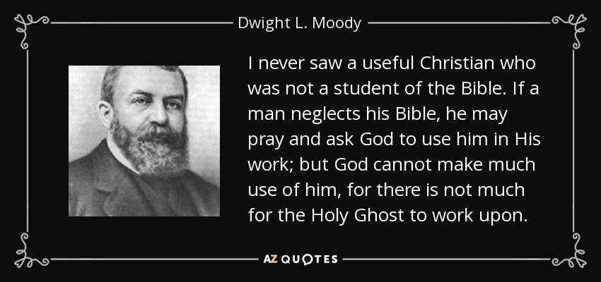 I never saw a useful Christian who was not a student of the Bible. If a man neglects his Bible, he may pray and ask God to use him in His work; but God cannot make much use of him, for there is not much for the Holy Ghost to work upon. - Dwight L. Moody