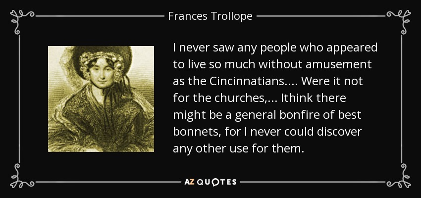 I never saw any people who appeared to live so much without amusement as the Cincinnatians.... Were it not for the churches,... Ithink there might be a general bonfire of best bonnets, for I never could discover any other use for them. - Frances Trollope