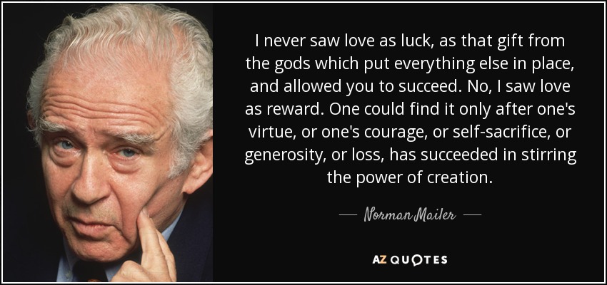 I never saw love as luck, as that gift from the gods which put everything else in place, and allowed you to succeed. No, I saw love as reward. One could find it only after one's virtue, or one's courage, or self-sacrifice, or generosity, or loss, has succeeded in stirring the power of creation. - Norman Mailer