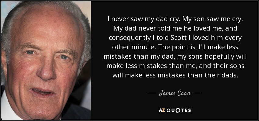 I never saw my dad cry. My son saw me cry. My dad never told me he loved me, and consequently I told Scott I loved him every other minute. The point is, I'll make less mistakes than my dad, my sons hopefully will make less mistakes than me, and their sons will make less mistakes than their dads. - James Caan
