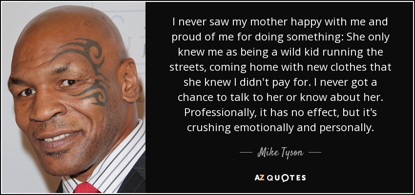 I never saw my mother happy with me and proud of me for doing something: She only knew me as being a wild kid running the streets, coming home with new clothes that she knew I didn't pay for. I never got a chance to talk to her or know about her. Professionally, it has no effect, but it's crushing emotionally and personally. - Mike Tyson