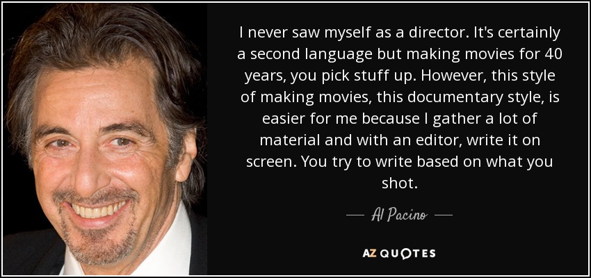 I never saw myself as a director. It's certainly a second language but making movies for 40 years, you pick stuff up. However, this style of making movies, this documentary style, is easier for me because I gather a lot of material and with an editor, write it on screen. You try to write based on what you shot. - Al Pacino