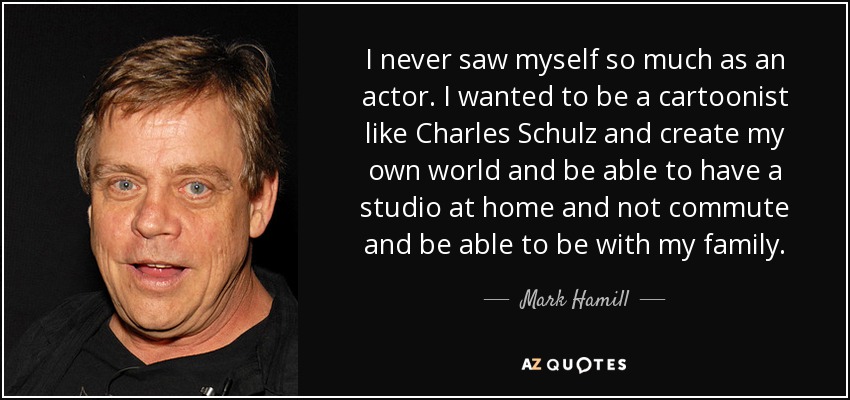 I never saw myself so much as an actor. I wanted to be a cartoonist like Charles Schulz and create my own world and be able to have a studio at home and not commute and be able to be with my family. - Mark Hamill
