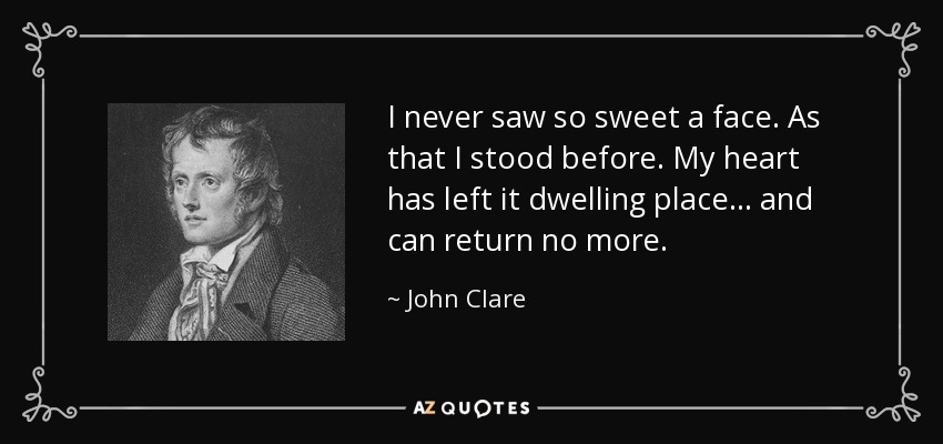 I never saw so sweet a face. As that I stood before. My heart has left it dwelling place ... and can return no more. - John Clare