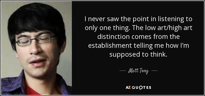 I never saw the point in listening to only one thing. The low art/high art distinction comes from the establishment telling me how I'm supposed to think. - Matt Tong