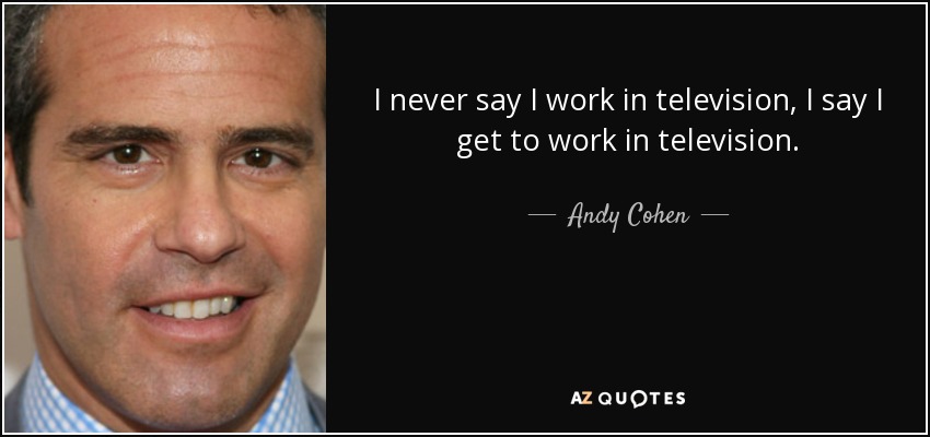 I never say I work in television, I say I get to work in television. - Andy Cohen