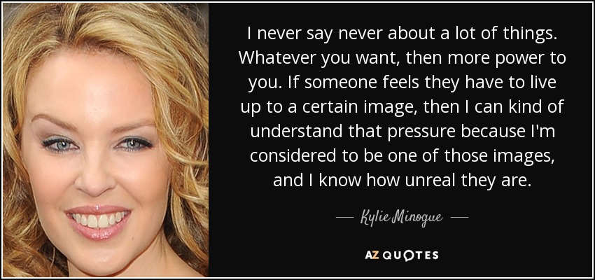 I never say never about a lot of things. Whatever you want, then more power to you. If someone feels they have to live up to a certain image, then I can kind of understand that pressure because I'm considered to be one of those images, and I know how unreal they are. - Kylie Minogue