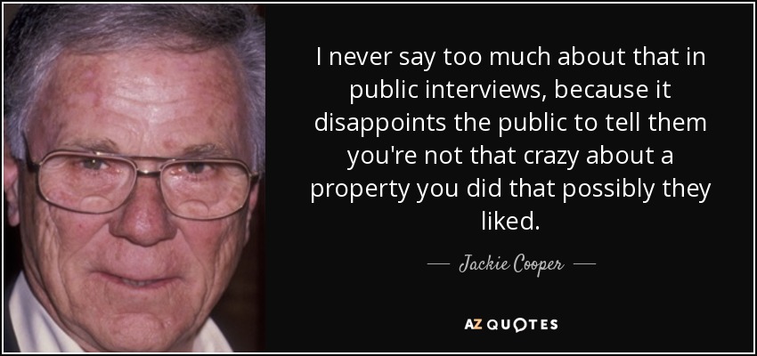 I never say too much about that in public interviews, because it disappoints the public to tell them you're not that crazy about a property you did that possibly they liked. - Jackie Cooper