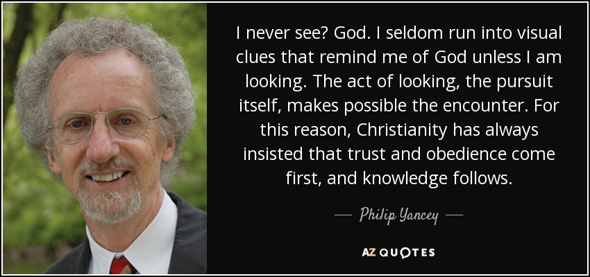 I never see God. I seldom run into visual clues that remind me of God unless I am looking. The act of looking, the pursuit itself, makes possible the encounter. For this reason, Christianity has always insisted that trust and obedience come first, and knowledge follows. - Philip Yancey