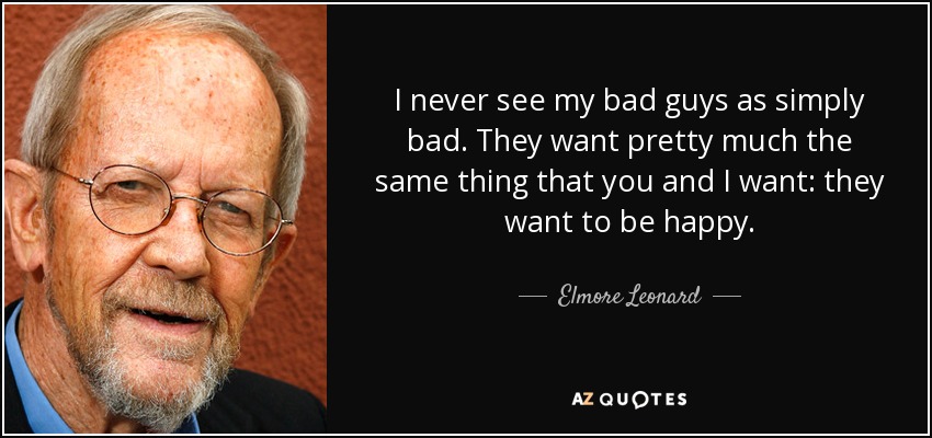I never see my bad guys as simply bad. They want pretty much the same thing that you and I want: they want to be happy. - Elmore Leonard
