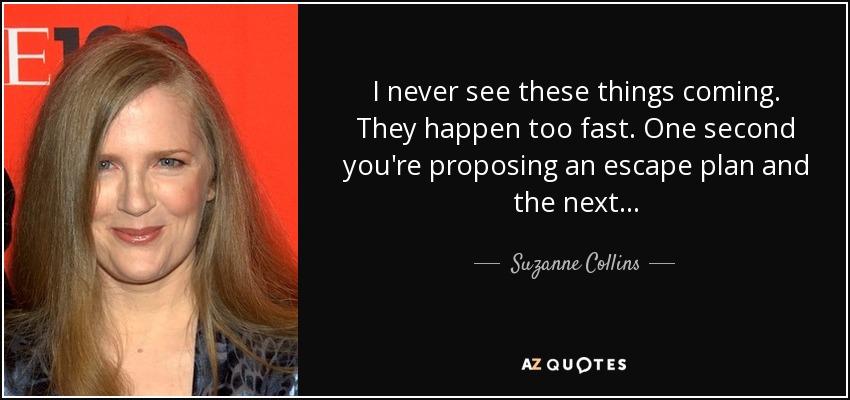 I never see these things coming. They happen too fast. One second you're proposing an escape plan and the next... - Suzanne Collins