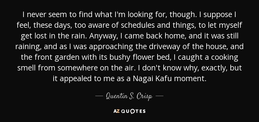 I never seem to find what I'm looking for, though. I suppose I feel, these days, too aware of schedules and things, to let myself get lost in the rain. Anyway, I came back home, and it was still raining, and as I was approaching the driveway of the house, and the front garden with its bushy flower bed, I caught a cooking smell from somewhere on the air. I don't know why, exactly, but it appealed to me as a Nagai Kafu moment. - Quentin S. Crisp