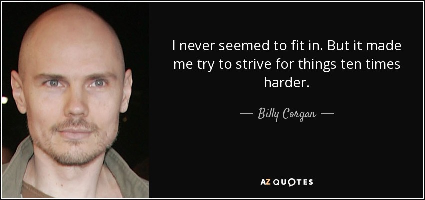 I never seemed to fit in. But it made me try to strive for things ten times harder. - Billy Corgan