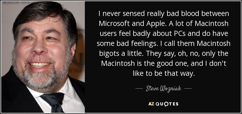 I never sensed really bad blood between Microsoft and Apple. A lot of Macintosh users feel badly about PCs and do have some bad feelings. I call them Macintosh bigots a little. They say, oh, no, only the Macintosh is the good one, and I don't like to be that way. - Steve Wozniak
