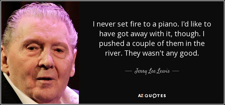 I never set fire to a piano. I'd like to have got away with it, though. I pushed a couple of them in the river. They wasn't any good. - Jerry Lee Lewis