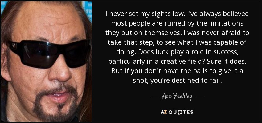 I never set my sights low. I've always believed most people are ruined by the limitations they put on themselves. I was never afraid to take that step, to see what I was capable of doing. Does luck play a role in success, particularly in a creative field? Sure it does. But if you don't have the balls to give it a shot, you're destined to fail. - Ace Frehley