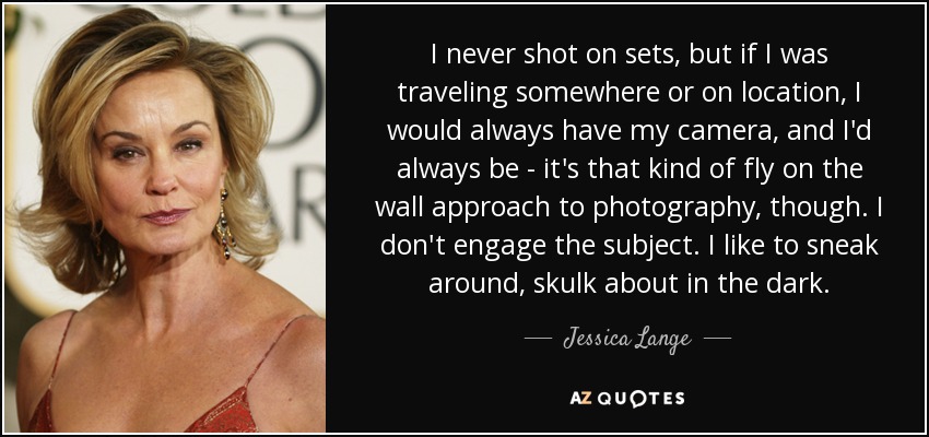 I never shot on sets, but if I was traveling somewhere or on location, I would always have my camera, and I'd always be - it's that kind of fly on the wall approach to photography, though. I don't engage the subject. I like to sneak around, skulk about in the dark. - Jessica Lange