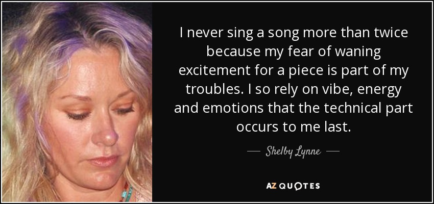 I never sing a song more than twice because my fear of waning excitement for a piece is part of my troubles. I so rely on vibe, energy and emotions that the technical part occurs to me last. - Shelby Lynne