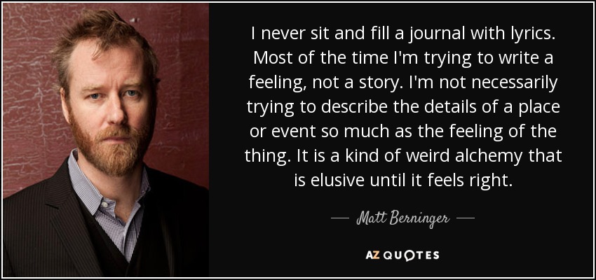 I never sit and fill a journal with lyrics. Most of the time I'm trying to write a feeling, not a story. I'm not necessarily trying to describe the details of a place or event so much as the feeling of the thing. It is a kind of weird alchemy that is elusive until it feels right. - Matt Berninger